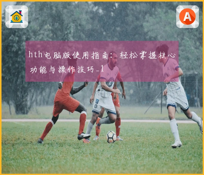 hth电脑版使用指南：轻松掌握核心功能与操作技巧_1
